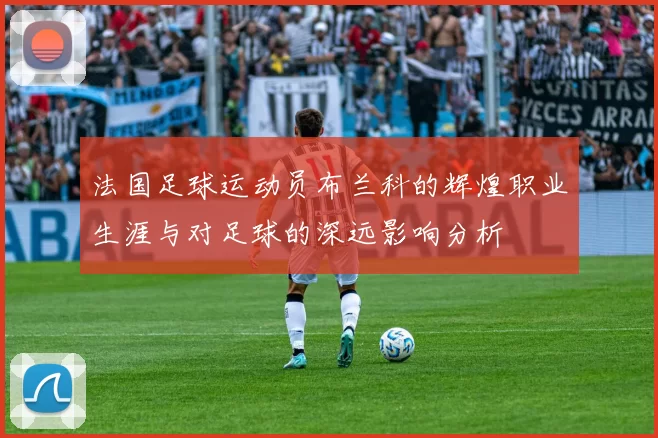 法国足球运动员布兰科的辉煌职业生涯与对足球的深远影响分析