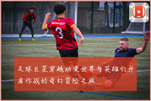 足球巨星穿越动漫世界与英雄们并肩作战的奇幻冒险之旅