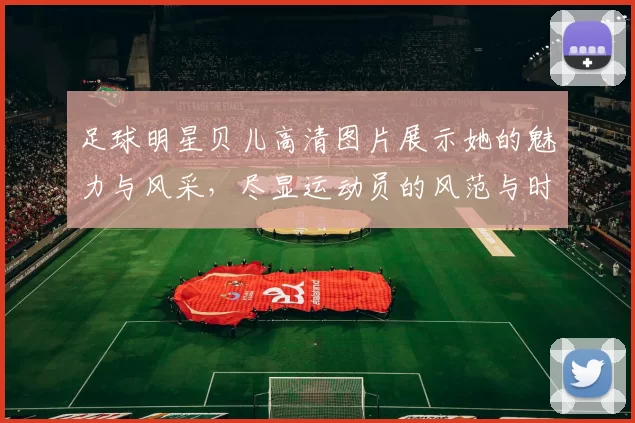 足球明星贝儿高清图片展示她的魅力与风采，尽显运动员的风范与时尚气息