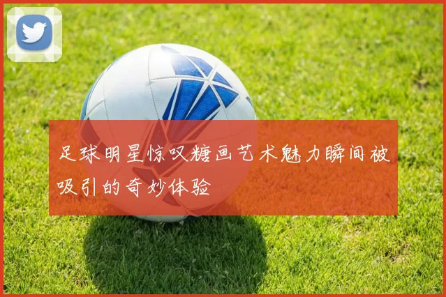 足球明星惊叹糖画艺术魅力瞬间被吸引的奇妙体验