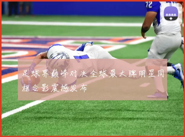 足球界巅峰对决全球最大牌明星同框合影震撼发布