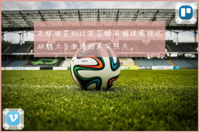 足球明星灿烂笑容瞬间捕捉展现运动魅力与激情的真实照片