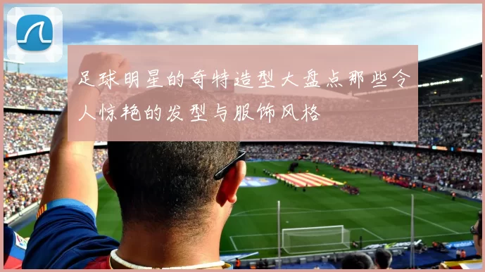 足球明星的奇特造型大盘点那些令人惊艳的发型与服饰风格
