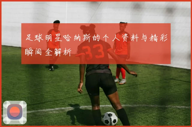 足球明星哈纳斯的个人资料与精彩瞬间全解析